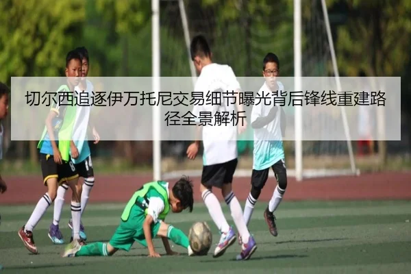 切尔西追逐伊万托尼交易细节曝光背后锋线重建路径全景解析